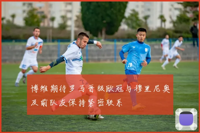 博维期待罗马晋级欧冠与穆里尼奥及前队友保持紧密联系