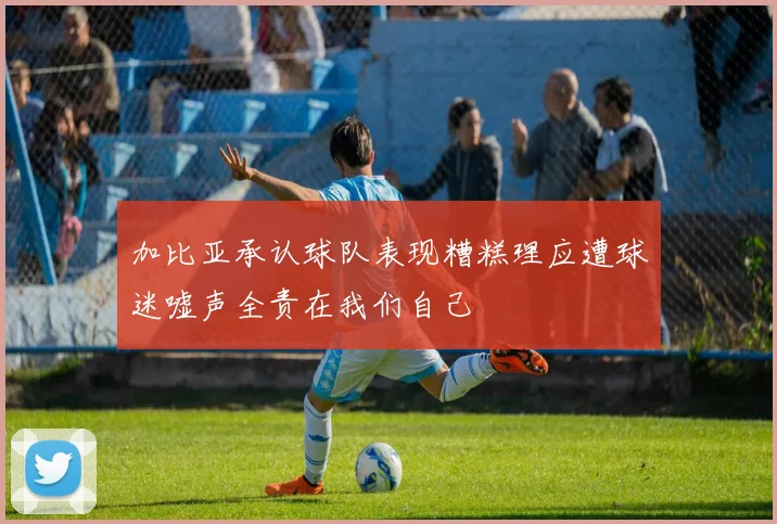 加比亚承认球队表现糟糕理应遭球迷嘘声全责在我们自己