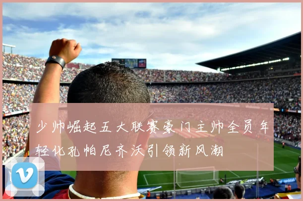 少帅崛起五大联赛豪门主帅全员年轻化孔帕尼齐沃引领新风潮