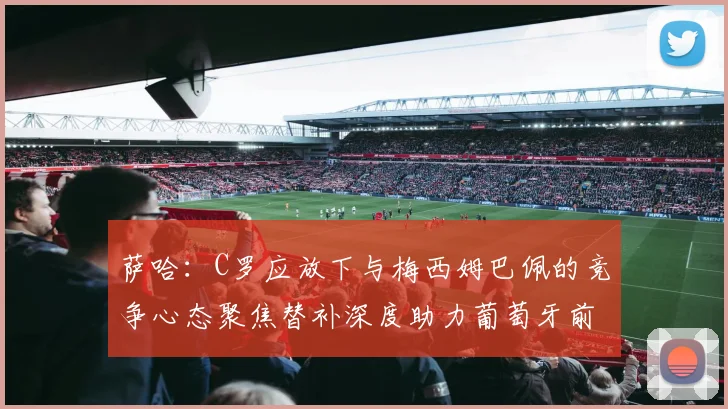 萨哈：C罗应放下与梅西姆巴佩的竞争心态聚焦替补深度助力葡萄牙前行