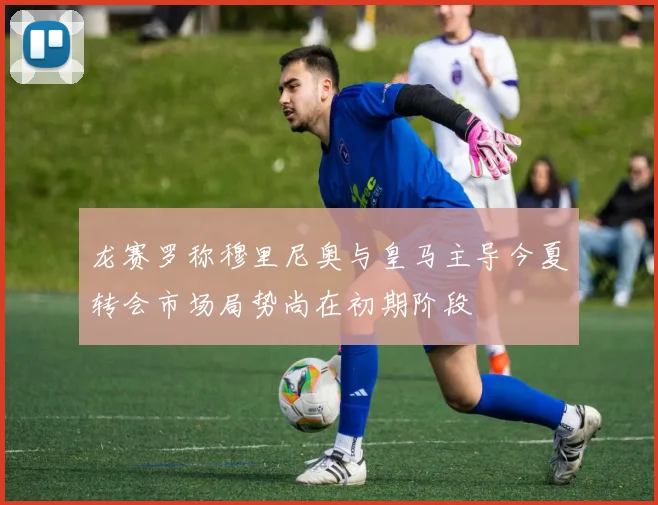 龙赛罗称穆里尼奥与皇马主导今夏转会市场局势尚在初期阶段
