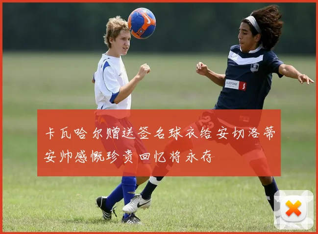 卡瓦哈尔赠送签名球衣给安切洛蒂安帅感慨珍贵回忆将永存