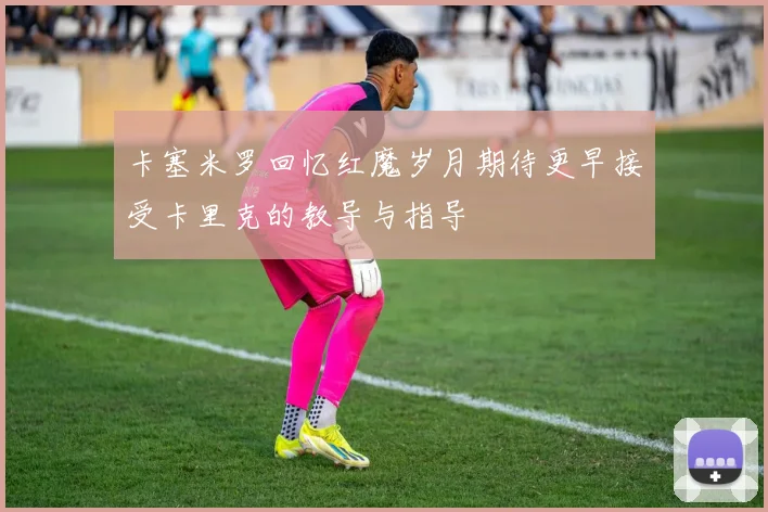 卡塞米罗回忆红魔岁月期待更早接受卡里克的教导与指导