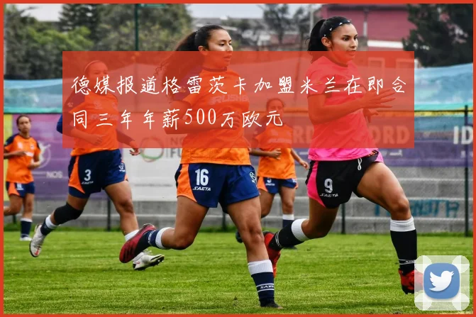 德媒报道格雷茨卡加盟米兰在即合同三年年薪500万欧元
