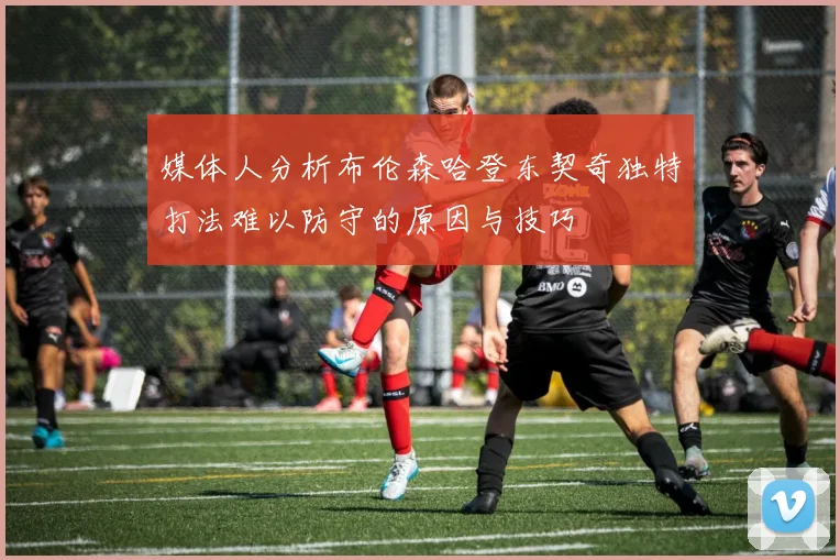 媒体人分析布伦森哈登东契奇独特打法难以防守的原因与技巧