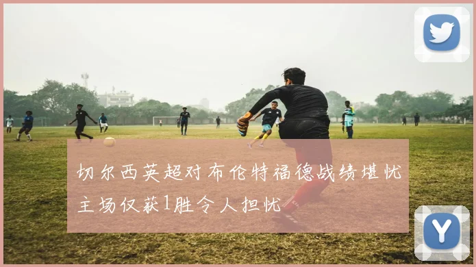 切尔西英超对布伦特福德战绩堪忧主场仅获1胜令人担忧