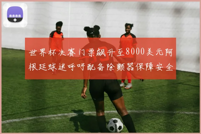 世界杯决赛门票飙升至8000美元阿根廷球迷呼吁配备除颤器保障安全