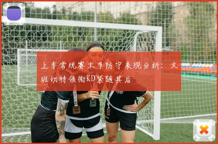 上季常规赛末节防守表现分析:文班切特领衔KD紧随其后